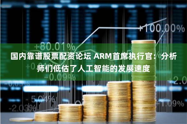 国内靠谱股票配资论坛 ARM首席执行官：分析师们低估了人工智能的发展速度
