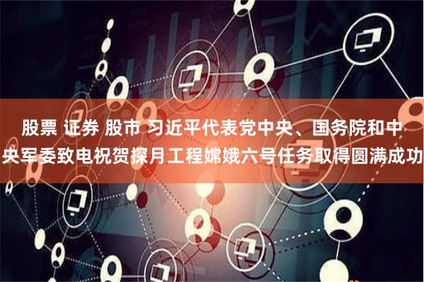 股票 证券 股市 习近平代表党中央、国务院和中央军委致电祝贺探月工程嫦娥六号任务取得圆满成功