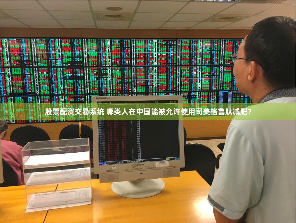 股票配资交易系统 哪类人在中国能被允许使用司美格鲁肽减肥？