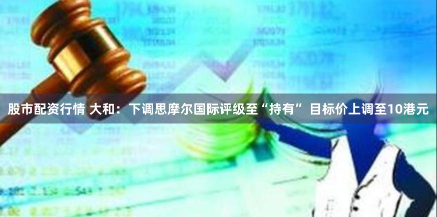 股市配资行情 大和：下调思摩尔国际评级至“持有” 目标价上调至10港元