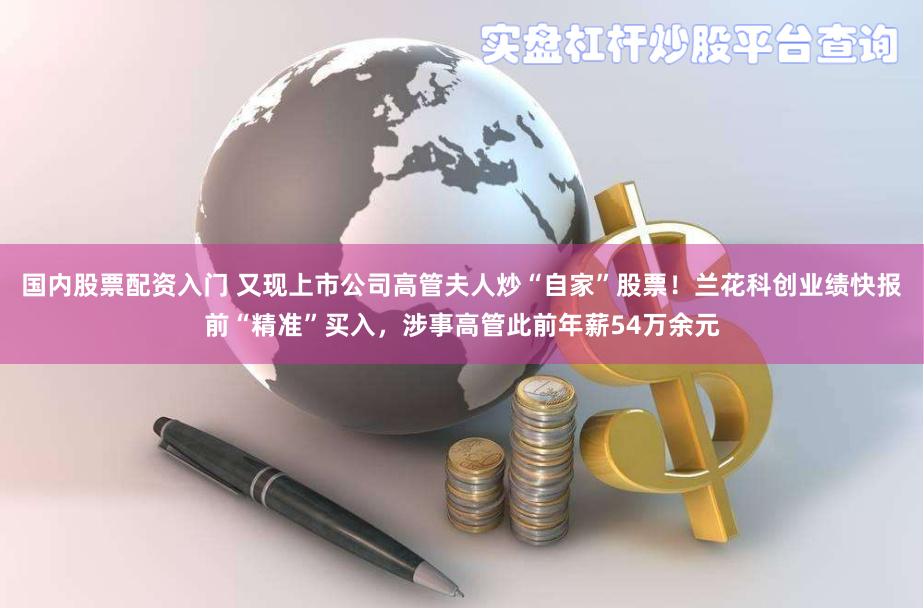 国内股票配资入门 又现上市公司高管夫人炒“自家”股票！兰花科创业绩快报前“精准”买入，涉事高管此前年薪54万余元
