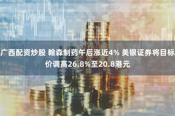 广西配资炒股 翰森制药午后涨近4% 美银证券将目标价调高26.8%至20.8港元