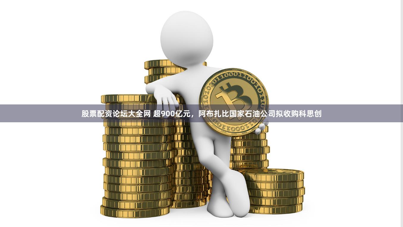 股票配资论坛大全网 超900亿元，阿布扎比国家石油公司拟收购科思创