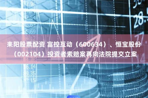耒阳股票配资 富控互动（600634）、恒宝股份（002104）投资者索赔案再向法院提交立案