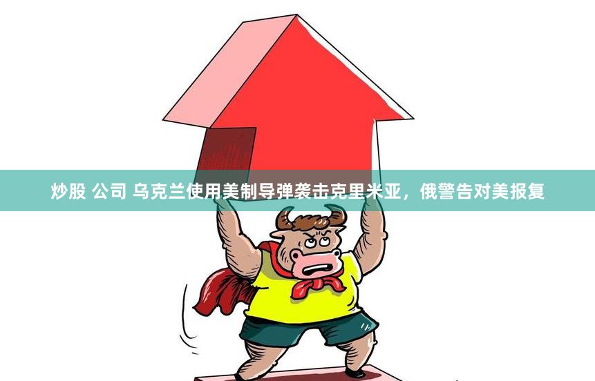 炒股 公司 乌克兰使用美制导弹袭击克里米亚，俄警告对美报复
