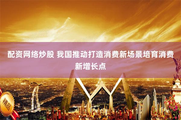 配资网络炒股 我国推动打造消费新场景培育消费新增长点