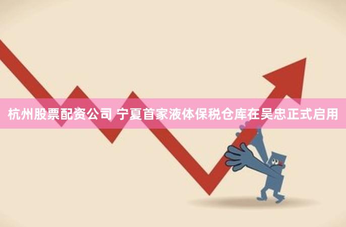 杭州股票配资公司 宁夏首家液体保税仓库在吴忠正式启用