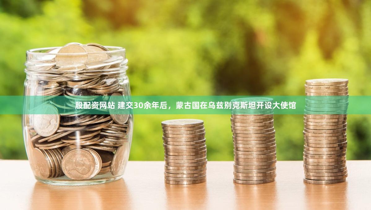 股配资网站 建交30余年后，蒙古国在乌兹别克斯坦开设大使馆
