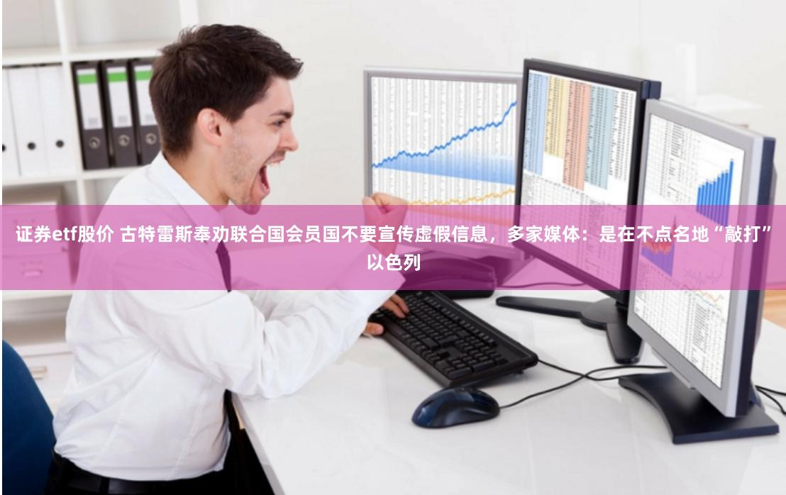 证券etf股价 古特雷斯奉劝联合国会员国不要宣传虚假信息，多家媒体：是在不点名地“敲打”以色列
