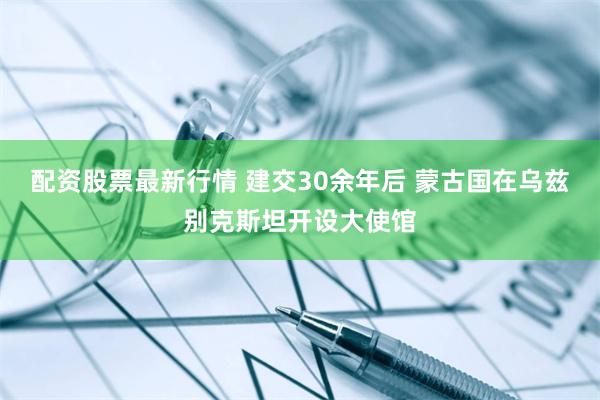 配资股票最新行情 建交30余年后 蒙古国在乌兹别克斯坦开设大使馆