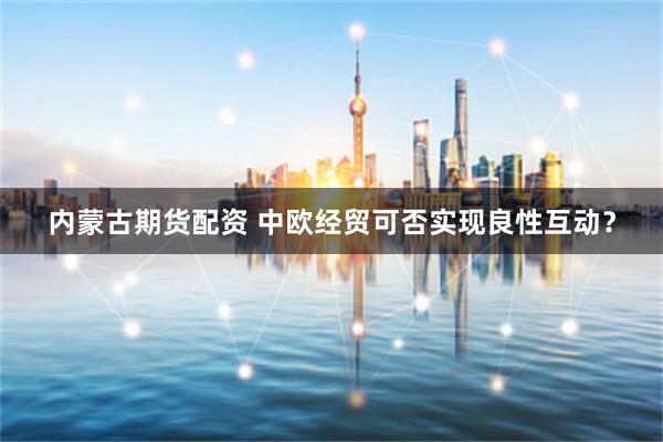 内蒙古期货配资 中欧经贸可否实现良性互动？