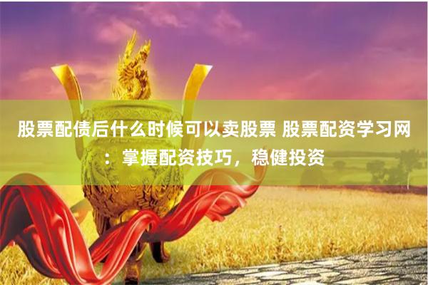 股票配债后什么时候可以卖股票 股票配资学习网：掌握配资技巧，稳健投资