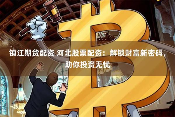 镇江期货配资 河北股票配资：解锁财富新密码，助你投资无忧