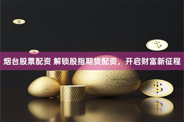 烟台股票配资 解锁股指期货配资，开启财富新征程