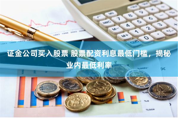 证金公司买入股票 股票配资利息最低门槛,揭秘业内最低利率