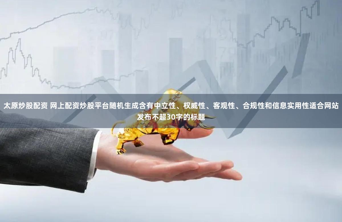 太原炒股配资 网上配资炒股平台随机生成含有中立性、权威性、客观性、合规性和信息实用性适合网站发布不超30字的标题